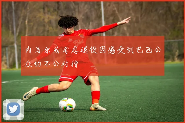 内马尔或考虑退役因感受到巴西公众的不公对待