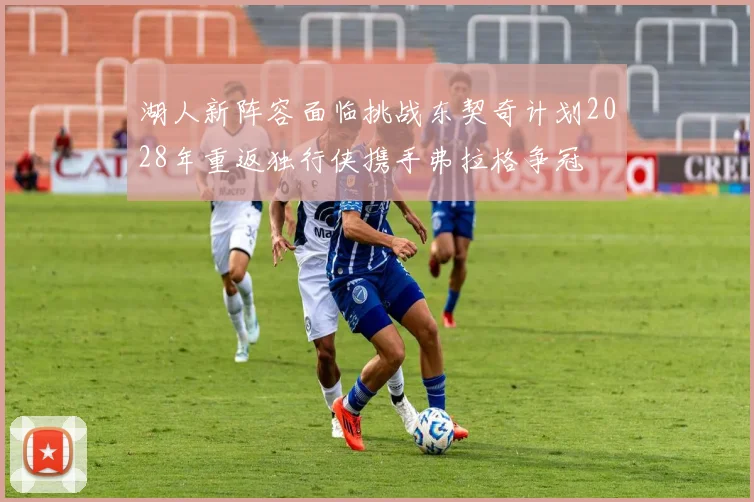湖人新阵容面临挑战东契奇计划2028年重返独行侠携手弗拉格争冠