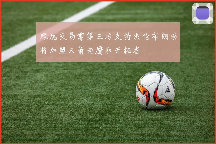 绿鹿交易需第三方支持杰伦布朗或将加盟火箭老鹰和开拓者
