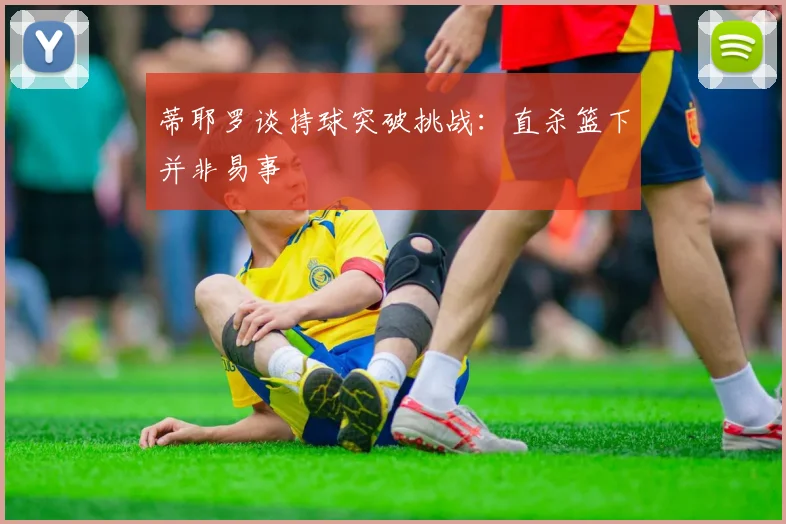 蒂耶罗谈持球突破挑战：直杀篮下并非易事