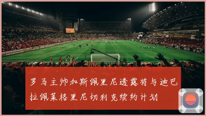 罗马主帅加斯佩里尼透露将与迪巴拉佩莱格里尼切利克续约计划