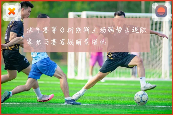 法甲赛事分析朗斯主场强势击退欧塞尔马赛客战前景堪忧