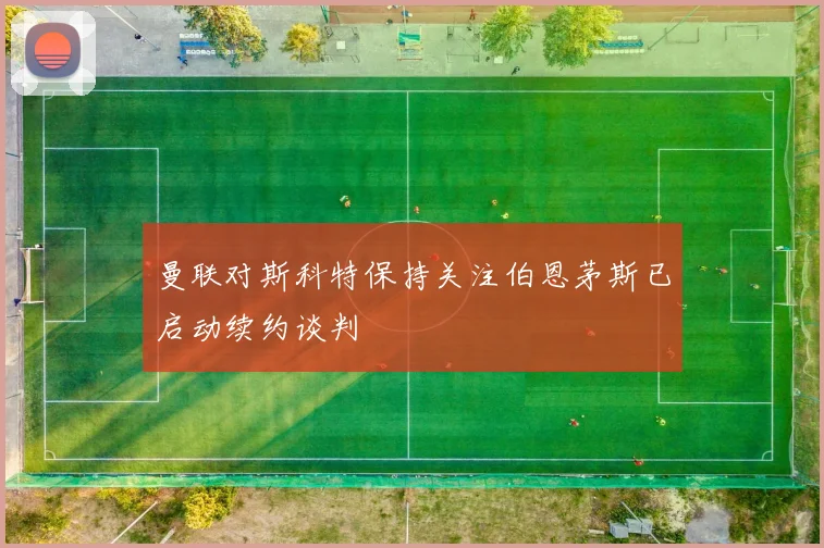 曼联对斯科特保持关注伯恩茅斯已启动续约谈判