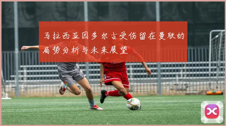 马拉西亚因多尔古受伤留在曼联的局势分析与未来展望