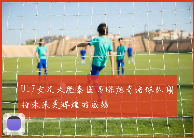 U17女足大胜泰国马晓旭寄语球队期待未来更辉煌的成绩