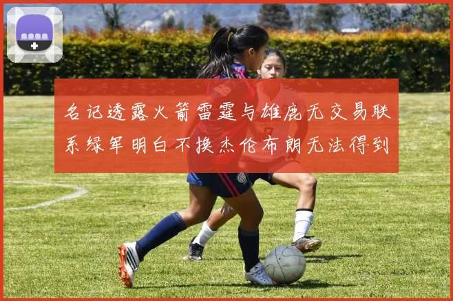 名记透露火箭雷霆与雄鹿无交易联系绿军明白不换杰伦布朗无法得到字母哥