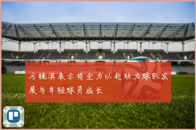方镜淇表示将全力以赴助力球队发展与年轻球员成长