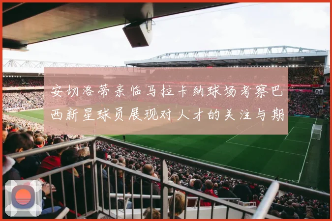 安切洛蒂亲临马拉卡纳球场考察巴西新星球员展现对人才的关注与期待
