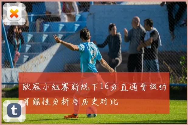 欧冠小组赛新规下16分直通晋级的可能性分析与历史对比