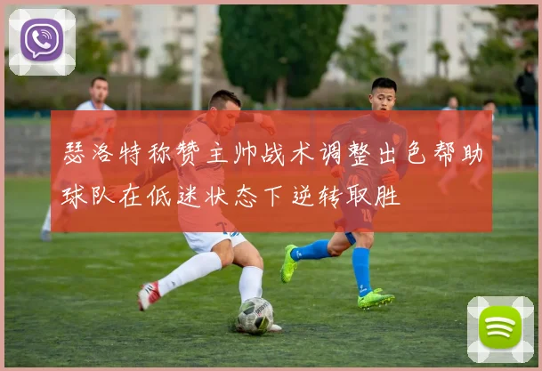 瑟洛特称赞主帅战术调整出色帮助球队在低迷状态下逆转取胜