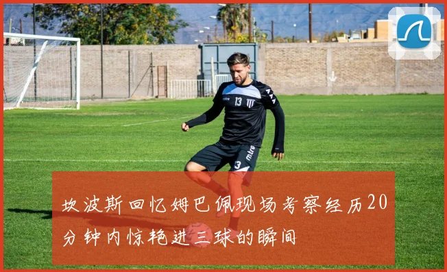 坎波斯回忆姆巴佩现场考察经历20分钟内惊艳进三球的瞬间