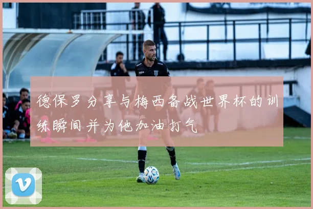 德保罗分享与梅西备战世界杯的训练瞬间并为他加油打气