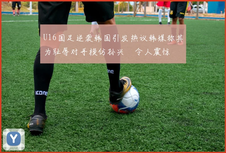 U16国足逆袭韩国引发热议韩媒称其为耻辱对手模仿孙兴慜令人震惊