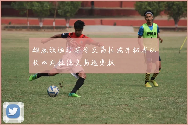 雄鹿欲通过字母交易拉拢开拓者以收回利拉德交易选秀权