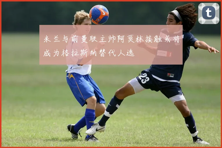 米兰与前曼联主帅阿莫林接触或将成为格拉斯纳替代人选