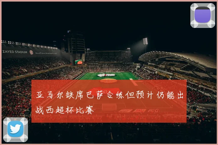 亚马尔缺席巴萨合练但预计仍能出战西超杯比赛