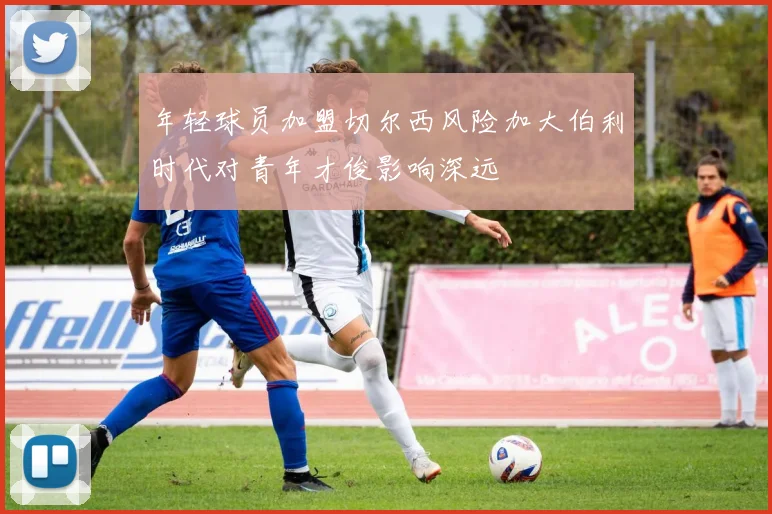 年轻球员加盟切尔西风险加大伯利时代对青年才俊影响深远