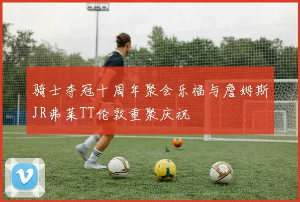 骑士夺冠十周年聚会乐福与詹姆斯JR弗莱TT伦敦重聚庆祝