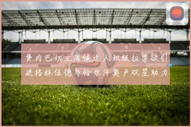 费内巴切主席候选人积极拉票欲引进格林伍德与恰尔汗奥卢双星助力球队