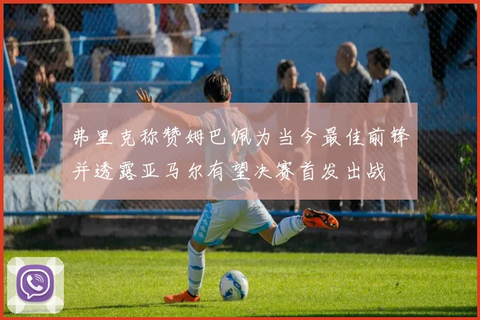 弗里克称赞姆巴佩为当今最佳前锋并透露亚马尔有望决赛首发出战