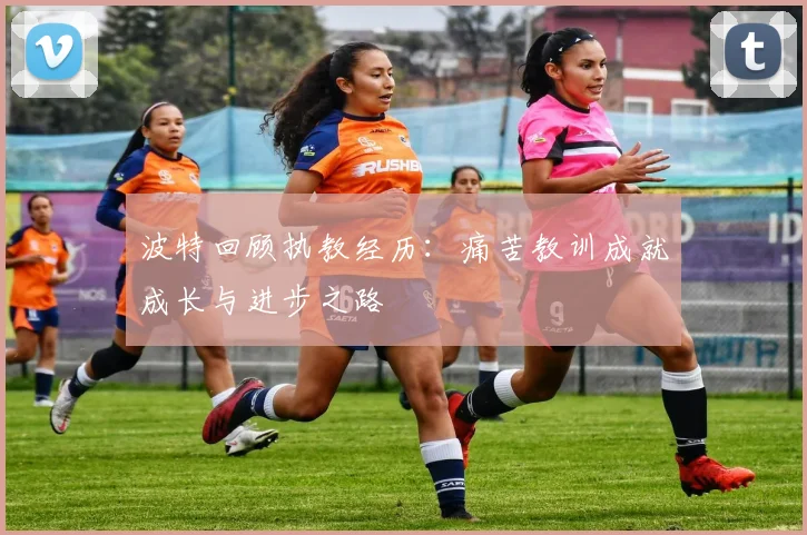 波特回顾执教经历：痛苦教训成就成长与进步之路
