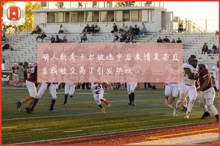 湖人新秀卡尔被选中后表情复杂直言我被交易了引发热议